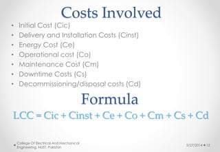Costs Involved
5/27/2014
College Of Electrical And Mechanical
Engineering, NUST, Pakistan
12
• Initial Cost (Cic)
• Delivery and Installation Costs (Cinst)
• Energy Cost (Ce)
• Operational cost (Co)
• Maintenance Cost (Cm)
• Downtime Costs (Cs)
• Decommissioning/disposal costs (Cd)
Formula
LCC = Cic + Cinst + Ce + Co + Cm + Cs + Cd
 