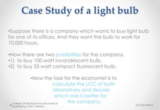 Case Study of a light bulb
5/27/2014
College Of Electrical And Mechanical
Engineering, NUST, Pakistan
14
•Suppose there is a company which wants to buy light bulb
for one of its offices. And they want the bulb to work for
10,000 hours.
•Now there are two possibilities for the company.
•1) to buy 100 watt incandescent bulb.
•2) to buy 25 watt compact fluorescent bulb.
•Now the task for the economist is to
calculate the LCC of both
alternatives and decide
which one is better for
the company.
 