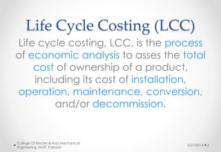 Life Cycle Costing (LCC)
Life cycle costing, LCC, is the process
of economic analysis to asses the total
cost of ownership of a product,
including its cost of installation,
operation, maintenance, conversion,
and/or decommission.
5/27/2014
College Of Electrical And Mechanical
Engineering, NUST, Pakistan
2
 