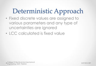 Deterministic Approach
• Fixed discrete values are assigned to
various parameters and any type of
uncertainties are ignored
• LCC calculated is fixed value
5/27/2014
College Of Electrical And Mechanical
Engineering, NUST, Pakistan
9
 