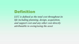 LCC is defined as the total cost throughout its
life including planning, design, acquisition,
and support cost and any other cost directly
attributable to owing/using the asset
Definition
 