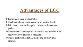 Profile cost over product’s life
Track actual cost and revenue from start to finish
Price based in total lie cycle cost rather than current
period
Timetable of cost helps to show what cost needed to be
recovered over product’s lifecycle
Traces cost such as R&D, marketing to individual
products
 