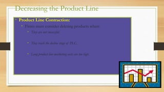 Decreasing the Product Line
• Product Line Contraction:
• Firms must consider deleting products when:
• They are not successful.
• They reach the decline stage of PLC.
• Long product line marketing costs are too high.
 