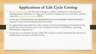 Applications of Life Cycle Costing
• In capital budgeting, the life cycle costing is a critical component of the decision-
making process (purchase of asset) as it is used to estimate the net cash flows and the
expected return on investment (ROI).
• In the case of procurement, the department uses it to determine which is the least
expensive item and accordingly place the orders.
• In engineering and production, this concept is used in developing and manufacturing
goods that incur the least cost to the customer in terms of installation, operating,
maintenance, disposal, etc.
• In the case of customer service, whole life costing is used to minimize the amount of
replacement, warranty, and field service.
 