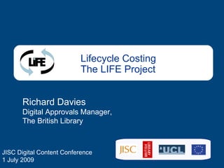 Lifecycle Costing The LIFE Project Richard Davies Digital Approvals Manager, The British Library JISC Digital Content Conference 1 July 2009 
