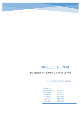 oioiojhhsjshsisa
PROJECT REPORT
Managerial Accounting-Life Cycle Costing
Submitted to: Dr. Meena Bhatia
Submitted By:
Abhishek Sharma 15DM006
Pavan Kumar 15DM010
Ankit Sharma 15DM027
Ankur Aggrawal 15DM031
Arpit Panchal 15DM035
Anurag Dutt 15DM034
 