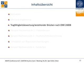 ANSYS Conference & 9. CADFEM Austria Users` Meeting 24./25. April 2014, Wien
Inhaltsübersicht
Beispiel Nachweisstufe 4 - Sonderlast
Life Cycle Engineering
Simulation von Reparaturschweißungen
Beispiel Nachweisstufe 2 - Plattenbeulen
12
Tragfähigkeitsbewertung bestehender Brücken nach ONR 24008
Beispiel Nachweisstufe 3 – Rissfortschrittsberechnung
Motivation
 