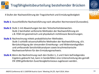 ANSYS Conference & 9. CADFEM Austria Users` Meeting 24./25. April 2014, Wien
Tragfähigkeitsbeurteilung bestehender Brücken
14
4 Stufen der Nachweisführung der Tragsicherheit und Ermüdungsfestigkeit
Stufe 1: Ausschließliche Nachweisführung nach aktuellen Normenstand (Eurocodes).
Stufe 2: Stufe 1 mit Abweichungen bei den Teilsicherheitsbeiwerten.
Stufe 2 beinhaltet verfeinerte Methoden der Nachweisführung ein
z.B. FEM mit geometrisch und physikalisch nichtlineare Berechnungen.
Stufe 3: Nachrechnung mittels probabilistischer Methoden.
Stufe 3 schließt wissenschaftliche Methoden der Nachweisführung, d.h.
Berücksichtigung der streuenden Einwirkungs- und Widerstandsgrößen
und umfassende Sensitivitätsanalysen sowie bruchmechanische
Nachweisverfahren für den Ermüdungsnachweis.
Stufe 4:.Wenn die Nachrechnung nach den Stufen 1, 2 und 3 kein befriedigendes
Ergebnis gebracht hat, kann in Sonderfällen eine Unterschreitung des gemäß
EN 1990 geforderten Zuverlässigkeitsniveaus zugelassen werden.
 