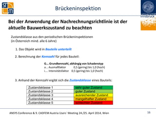 ANSYS Conference & 9. CADFEM Austria Users` Meeting 24./25. April 2014, Wien
Brückeninspektion
16
Zustandsklasse aus den periodischen Brückeninspektionen
(in Österreich mind. alle 6 Jahre)
1. Das Objekt wird in Bauteile unterteilt
2. Berechnung der Kennzahl für jedes Bauteil:
G... Grundkennzahl, abhängig von Schadenstyp
a... Ausmaßfaktor 0,5 (gering) bis 1,0 (hoch)
i.... Intensitätsfaktor 0,5 (gering) bis 1,0 (hoch)
3. Anhand der Kennzahl ergibt sich die Zustandsklasse eines Bauteils:
Zustandsklasse 1 sehr guter Zustand
Zustandsklasse 2 guter Zustand
Zustandsklasse 3 ausreichender Zustand
Zustandsklasse 4 mangelhafter Zustand
Zustandsklasse 5 schlechter Zustand
Bei der Anwendung der Nachrechnungsrichtlinie ist der
aktuelle Bauwerkszustand zu beachten
 