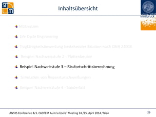 ANSYS Conference & 9. CADFEM Austria Users` Meeting 24./25. April 2014, Wien
Inhaltsübersicht
Beispiel Nachweisstufe 4 - Sonderlast
Life Cycle Engineering
Simulation von Reparaturschweißungen
Beispiel Nachweisstufe 2 - Plattenbeulen
26
Tragfähigkeitsbewertung bestehender Brücken nach ONR 24008
Beispiel Nachweisstufe 3 – Rissfortschrittsberechnung
Motivation
 