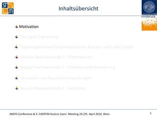 ANSYS Conference & 9. CADFEM Austria Users` Meeting 24./25. April 2014, Wien
Inhaltsübersicht
Beispiel Nachweisstufe 4 - Sonderlast
Life Cycle Engineering
Simulation von Reparaturschweißungen
Beispiel Nachweisstufe 2 - Plattenbeulen
3
Tragfähigkeitsbewertung bestehender Brücken nach ONR 24008
Beispiel Nachweisstufe 3 – Rissfortschrittsberechnung
Motivation
 