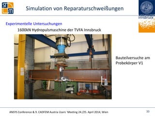 ANSYS Conference & 9. CADFEM Austria Users` Meeting 24./25. April 2014, Wien
Simulation von Reparaturschweißungen
Experimentelle Untersuchungen
1600kN Hydropulsmaschine der TVFA Innsbruck
Bauteilversuche am
Probekörper V1
33
 