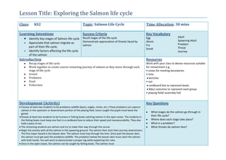 Lesson Title: Exploring the Salmon life cycle
Class: KS2 Topic: Salmon Life Cycle Time Allocation: 30 mins
Learning Intentions
Identify Key stages of Salmon life cycle
Appreciate that salmon migrate as
part of their life cycle.
Identify factors affecting the life cycle
of the salmon
Success Criteria
Recall stages of the life cycle
Demonstrate appreciation of threats faced by
salmon
Key Vocabulary
Egg
Alevin
Fry
Smolt
Adult
Spawning Adult
Predator
Threat
Journey
Introduction
Recap stages of life cycle
Work together to create course reinacting journey of salmon as they move through each
stage of life cycle
Gravel
Predators
Food
Fishermen
Resources
Work with your class to devise resources suitable
for reinactment e.g.
• cones for marking boundaries
• tires
benches
• net
cardboard box to represent boats
Bibs/ costumes to represent each group
• playing field/ assembly hall
Development (Activity)
Choose at least two students to be predatory wildlife (bears, eagles, minks, etc.) These predators can capture
salmon in the upstream or downstream portion of the playing field. (once caught the pupils must leave the
game)
•Choose at least two students to be humans in fishing boats catching salmon in the open ocean. The students in
the fishing boats must keep one foot in a cardboard box to reduce their speed and manoeuvrability. They also
hold a piece of net.
The remaining students are salmon and try to make their way through the course
Begin the activity with all the salmon in the spawning ground. The salmon then start their journey downstream.
The first major hazard is the beaver dam. The salmon must hop through the tires. Once past the beaver dam,
the salmon must get past the predatory wildlife. The predators below the beaver dam must catch the salmon
with both hands. You will want to demonstrate a proper tag while explaining the rules.
Once in the open ocean, the salmon can be caught by fishing boats. The salmon must
Key Questions
What stages do the salmon go through in
their life cycle?
Where does each stage take place?
What is a predator?
What threats do salmon face?
 