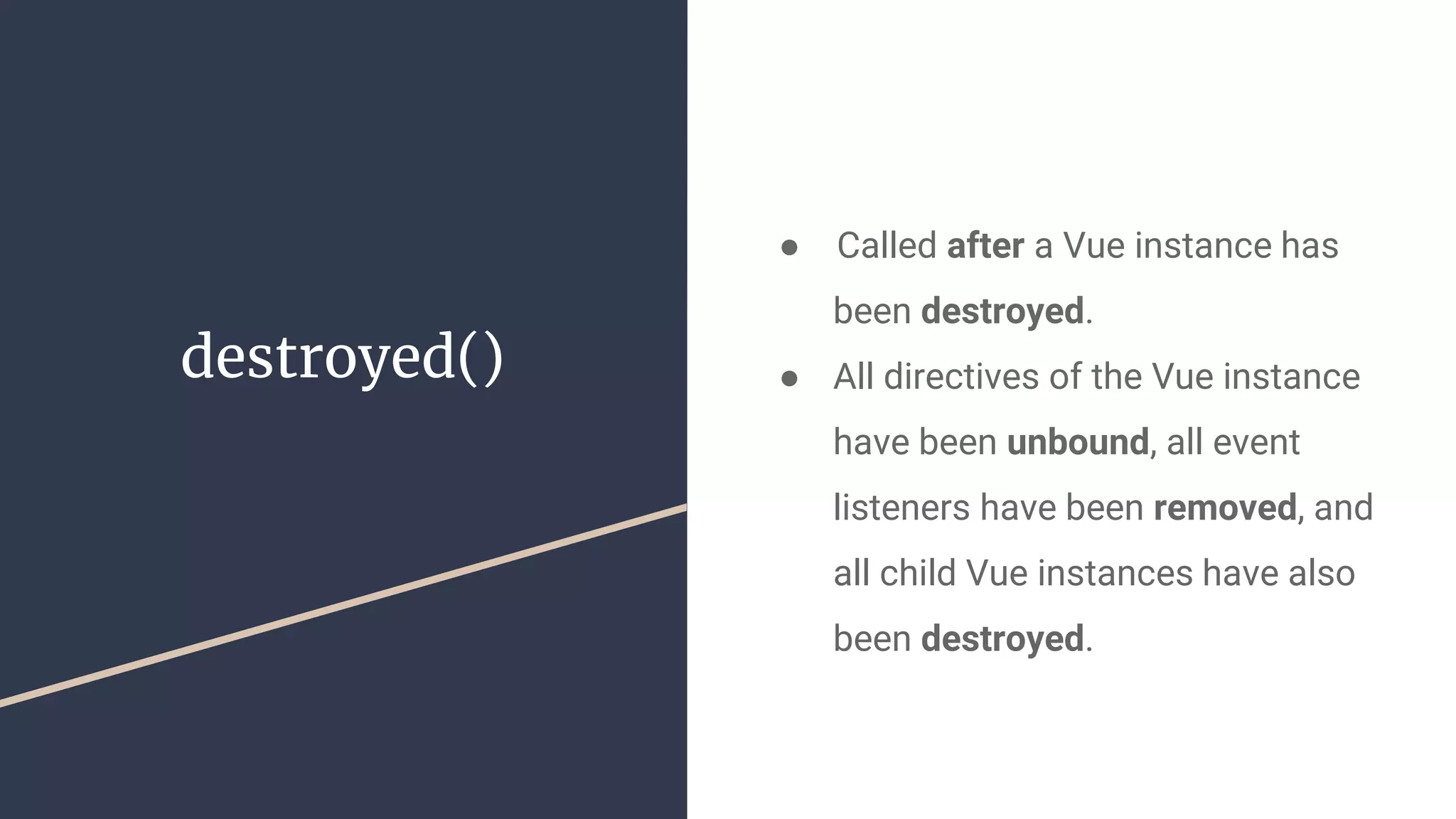 destroyed()
●  Called after a Vue instance has
been destroyed.
● All directives of the Vue instance
have been unbound, all event
listeners have been removed, and
all child Vue instances have also
been destroyed.
 