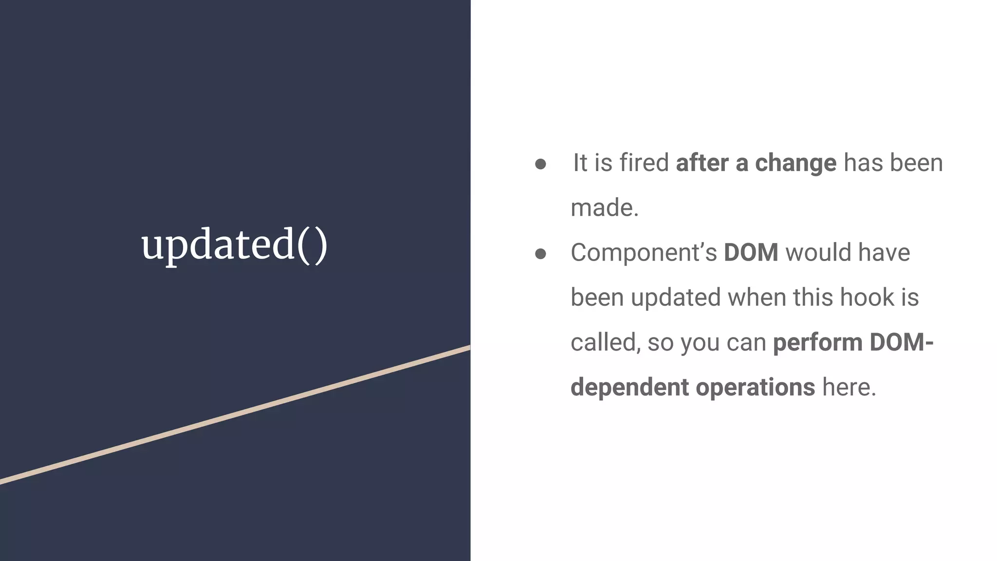updated()
●  It is fired after a change has been
made.
● Component’s DOM would have
been updated when this hook is
called, so you can perform DOM-
dependent operations here.
 