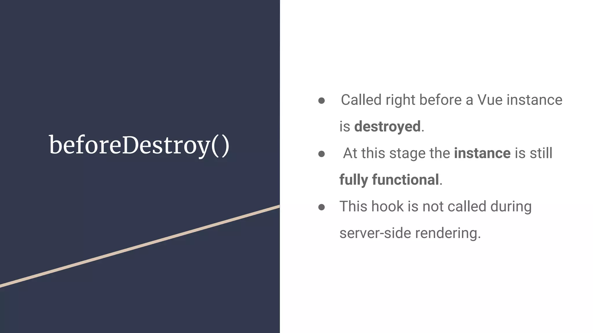 beforeDestroy()
●  Called right before a Vue instance
is destroyed.
● At this stage the instance is still
fully functional.
● This hook is not called during
server-side rendering.
 