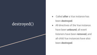destroyed()
●  Called after a Vue instance has
been destroyed.
● All directives of the Vue instance
have been unbound, all event
listeners have been removed, and
all child Vue instances have also
been destroyed.
 