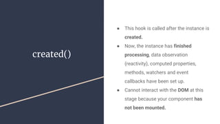created()
● This hook is called after the instance is
created.
● Now, the instance has finished
processing, data observation
(reactivity), computed properties,
methods, watchers and event
callbacks have been set up.
● Cannot interact with the DOM at this
stage because your component has
not been mounted.
 