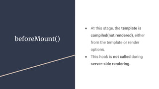beforeMount()
● At this stage, the template is
compiled(not rendered), either
from the template or render
options.
● This hook is not called during
server-side rendering.
 