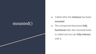 mounted()
●  Called after the instance has been
mounted
● The component becomes fully
functional after the mounted hook
is called and we can fully interact
with it.
 