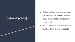 beforeUpdate()
●  Called anytime changes are made
to our data and the DOM needs to
be updated, right before the DOM
is patched.
● This is a good place to access the
existing DOM before an update.
 