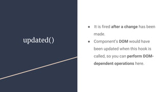 updated()
●  It is fired after a change has been
made.
● Component’s DOM would have
been updated when this hook is
called, so you can perform DOM-
dependent operations here.
 