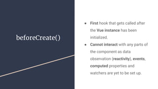 beforeCreate()
● First hook that gets called after
the Vue instance has been
initialized.
● Cannot interact with any parts of
the component as data
observation (reactivity), events,
computed properties and
watchers are yet to be set up.
 