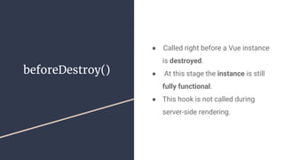 beforeDestroy()
●  Called right before a Vue instance
is destroyed.
● At this stage the instance is still
fully functional.
● This hook is not called during
server-side rendering.
 
