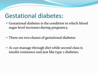 Gestational diabetes:
 Gestational diabetes is the condition in which blood
sugar level increases during pregnancy.
 There are two classes of gestational diabetes
 A1 can manage through diet while second class is
insulin resistance and just like type 2 diabetes.
 