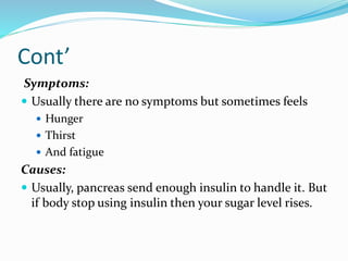 Cont’
Symptoms:
 Usually there are no symptoms but sometimes feels
 Hunger
 Thirst
 And fatigue
Causes:
 Usually, pancreas send enough insulin to handle it. But
if body stop using insulin then your sugar level rises.
 