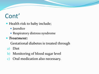 Cont’
 Health risk to baby include;
 Jaundice
 Respiratory distress syndrome
 Treatment:
Gestational diabetes is treated through
a) Diet
b) Monitoring of blood sugar level
c) Oral medication also necessary.
 