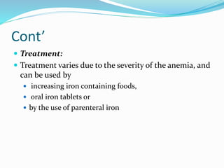 Cont’
 Treatment:
 Treatment varies due to the severity of the anemia, and
can be used by
 increasing iron containing foods,
 oral iron tablets or
 by the use of parenteral iron
 