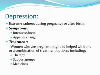 Depression:
 Extreme sadness during pregnancy or after birth.
 Symptoms;
 Intense sadness
 Appetite change
 Treatment:
Women who are pregnant might be helped with one
or a combination of treatment options, including:
 Therapy
 Support groups
 Medicines
 