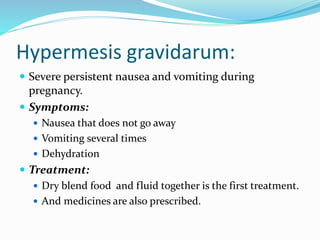 Hypermesis gravidarum:
 Severe persistent nausea and vomiting during
pregnancy.
 Symptoms:
 Nausea that does not go away
 Vomiting several times
 Dehydration
 Treatment:
 Dry blend food and fluid together is the first treatment.
 And medicines are also prescribed.
 