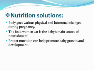 Nutrition solutions:
 Body goes various physical and hormonal changes
during pregnancy.
 The food women eat is the baby’s main source of
nourishment.
 Proper nutrition can help promote baby growth and
development.
 