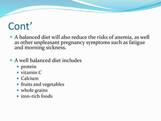 Cont’
 A balanced diet will also reduce the risks of anemia, as well
as other unpleasant pregnancy symptoms such as fatigue
and morning sickness.
 A well balanced diet includes
 protein
 vitamin C
 Calcium
 fruits and vegetables
 whole grains
 iron-rich foods
 