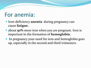 For anemia:
 Iron-deficiency anemia during pregnancy can
cause fatigue.
 about 50% more iron when you are pregnant. Iron is
important in the formation of hemoglobin.
 In pregnancy your need for iron and hemoglobin goes
up, especially in the second and third trimesters.
 
