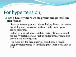 For hypertension;
 Eat a healthy more whole grains and potassium-
rich foods:
o Sweet potatoes, prunes, raisins, kidney beans, tomatoes
are all high on potassium and can help lower your
blood pressure.
o Whole grains, which are rich in dietary fibers, also help
reduce hypertension. So fuel up on legumes, vegetables,
protein and whole grains.
o For example, for breakfast you could have a mixed
veggie omelet paired with whole grain toast and a side of
fruit.
 