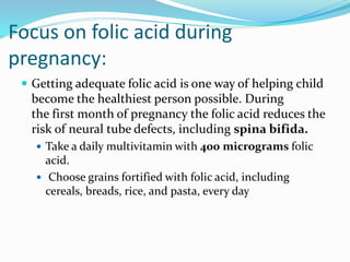 Focus on folic acid during
pregnancy:
 Getting adequate folic acid is one way of helping child
become the healthiest person possible. During
the first month of pregnancy the folic acid reduces the
risk of neural tube defects, including spina bifida.
 Take a daily multivitamin with 400 micrograms folic
acid.
 Choose grains fortified with folic acid, including
cereals, breads, rice, and pasta, every day
 