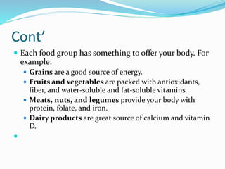 Cont’
 Each food group has something to offer your body. For
example:
 Grains are a good source of energy.
 Fruits and vegetables are packed with antioxidants,
fiber, and water-soluble and fat-soluble vitamins.
 Meats, nuts, and legumes provide your body with
protein, folate, and iron.
 Dairy products are great source of calcium and vitamin
D.

 
