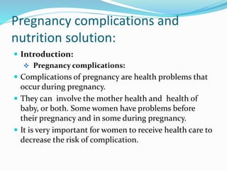 Pregnancy complications and
nutrition solution:
 Introduction:
 Pregnancy complications:
 Complications of pregnancy are health problems that
occur during pregnancy.
 They can involve the mother health and health of
baby, or both. Some women have problems before
their pregnancy and in some during pregnancy.
 It is very important for women to receive health care to
decrease the risk of complication.
 
