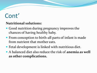 Cont’
Nutritional solutions:
 Good nutrition during pregnancy improves the
chances of having healthy baby.
 From conception to birth-all parts of infant is made
from nutrient that mother eats.
 Fetal development is linked with nutritious diet.
 A balanced diet also reduce the risk of anemia as well
as other complications.
 