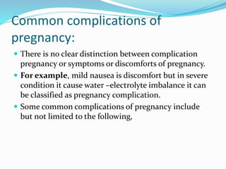 Common complications of
pregnancy:
 There is no clear distinction between complication
pregnancy or symptoms or discomforts of pregnancy.
 For example, mild nausea is discomfort but in severe
condition it cause water –electrolyte imbalance it can
be classified as pregnancy complication.
 Some common complications of pregnancy include
but not limited to the following,
 