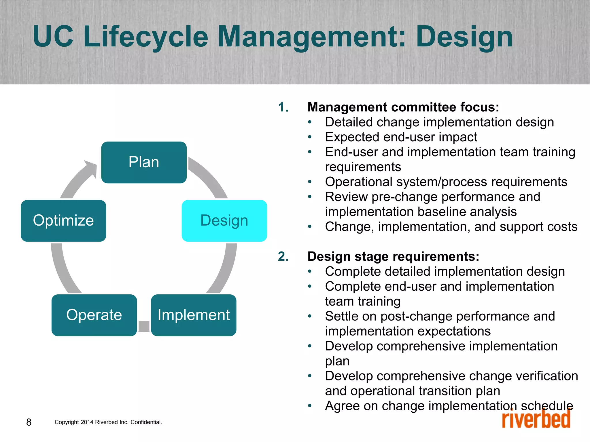 Copyright 2014 Riverbed Inc. Confidential.
8
UC Lifecycle Management: Design
1. Management committee focus:
• Detailed change implementation design
• Expected end-user impact
• End-user and implementation team training
requirements
• Operational system/process requirements
• Review pre-change performance and
implementation baseline analysis
• Change, implementation, and support costs
2. Design stage requirements:
• Complete detailed implementation design
• Complete end-user and implementation
team training
• Settle on post-change performance and
implementation expectations
• Develop comprehensive implementation
plan
• Develop comprehensive change verification
and operational transition plan
• Agree on change implementation schedule
Plan
Design
Implement
Operate
Optimize
 