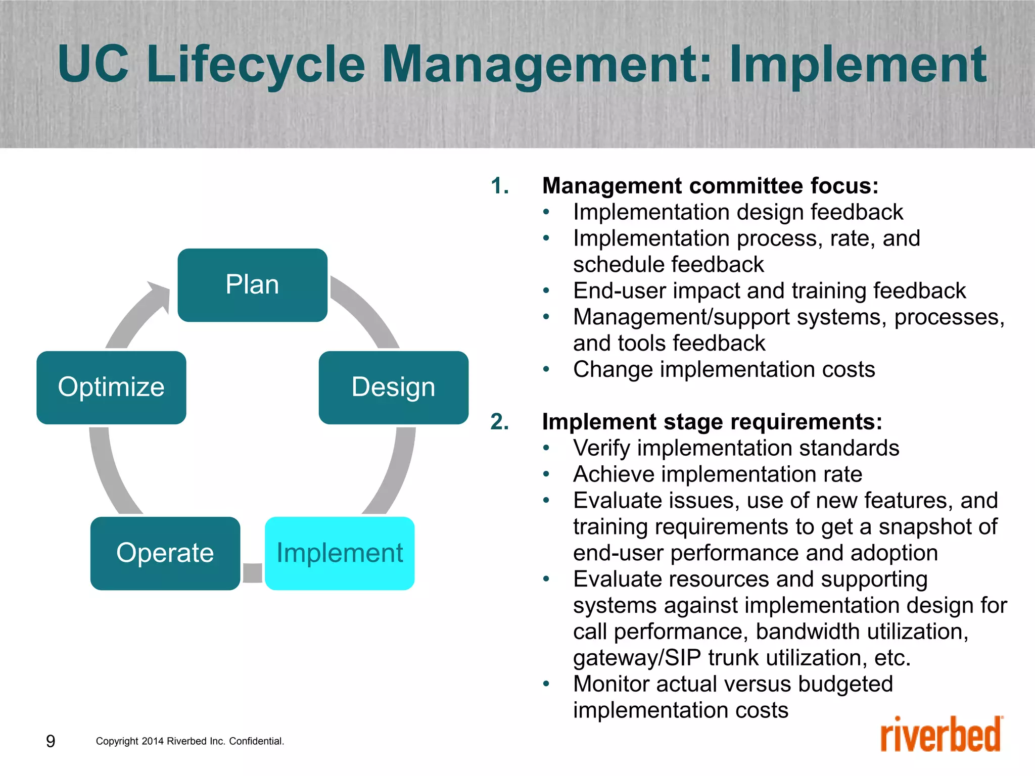 Copyright 2014 Riverbed Inc. Confidential.
9
UC Lifecycle Management: Implement
1. Management committee focus:
• Implementation design feedback
• Implementation process, rate, and
schedule feedback
• End-user impact and training feedback
• Management/support systems, processes,
and tools feedback
• Change implementation costs
2. Implement stage requirements:
• Verify implementation standards
• Achieve implementation rate
• Evaluate issues, use of new features, and
training requirements to get a snapshot of
end-user performance and adoption
• Evaluate resources and supporting
systems against implementation design for
call performance, bandwidth utilization,
gateway/SIP trunk utilization, etc.
• Monitor actual versus budgeted
implementation costs
Plan
Design
Implement
Operate
Optimize
 