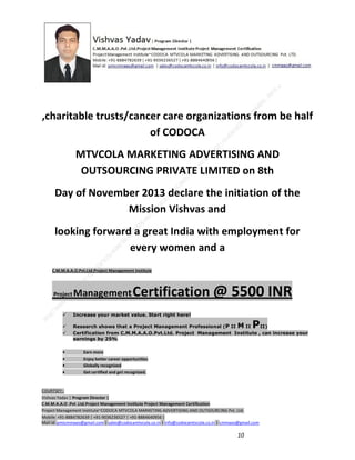 ,charitable trusts/cancer care organizations from be half
of CODOCA
MTVCOLA MARKETING ADVERTISING AND
OUTSOURCING PRIVATE LIMITED on 8th
Day of November 2013 declare the initiation of the
Mission Vishvas and
looking forward a great India with employment for
every women and a
C.M.M.A.A.O.Pvt.Ltd.Project Management Institute

Project

Management Certification

@ 5500 INR



Increase your market value. Start right here!




Research shows that a Project Management Professional (P II M II
II)
Certification from C.M.M.A.A.O.Pvt.Ltd. Project Management Institute , can increase your
earnings by 25%

•
•
•


P

Earn more
Enjoy better career opportunities
Globally recognized
Get certified and get recognized.

COURTSEY:Vishvas Yadav | Program Director |
C.M.M.A.A.O .Pvt .Ltd.Project Management Institute Project Management Certification
Project Management Institute~CODOCA MTVCOLA MARKETING ADVERTISING AND OUTSOURCING Pvt. Ltd.
Mobile: +91-8884782639 | +91-9036236527 | +91-8884640956 |
Mail id: pmicmmaao@gmail.com | sales@codocamtvcola.co.in | info@codocamtvcola.co.in | cmmaao@gmail.com

10

 