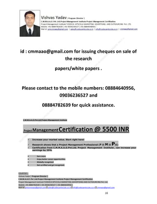 id : cmmaao@gmail.com for issuing cheques on sale of
the research
papers/white papers .

Please contact to the mobile numbers: 08884640956,
09036236527 and
08884782639 for quick assistance.
C.M.M.A.A.O.Pvt.Ltd.Project Management Institute

Project

Management Certification

@ 5500 INR



Increase your market value. Start right here!




Research shows that a Project Management Professional (P II M II
II)
Certification from C.M.M.A.A.O.Pvt.Ltd. Project Management Institute , can increase your
earnings by 25%

•
•
•


P

Earn more
Enjoy better career opportunities
Globally recognized
Get certified and get recognized.

COURTSEY:Vishvas Yadav | Program Director |
C.M.M.A.A.O .Pvt .Ltd.Project Management Institute Project Management Certification
Project Management Institute~CODOCA MTVCOLA MARKETING ADVERTISING AND OUTSOURCING Pvt. Ltd.
Mobile: +91-8884782639 | +91-9036236527 | +91-8884640956 |
Mail id: pmicmmaao@gmail.com | sales@codocamtvcola.co.in | info@codocamtvcola.co.in | cmmaao@gmail.com

16

 