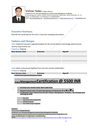Executive Summary
Describe the overall plan for the next 1-3 years for managing this product.

Updates and Changes
Task: Implement necessary upgrades/updates for the service based on technology advancements,
security requirements, etc.
Frequency: Ongoing
Next Review Date

Outcome

Signoff

Task: Gather and evaluate feedback from end users and key stakeholders.
Frequency: Ongoing
Next Review Date

Outcome

Signoff

C.M.M.A.A.O.Pvt.Ltd.Project Management Institute

Project

Management Certification

@ 5500 INR



Increase your market value. Start right here!




Research shows that a Project Management Professional (P II M II
II)
Certification from C.M.M.A.A.O.Pvt.Ltd. Project Management Institute , can increase your
earnings by 25%

•
•
•


P

Earn more
Enjoy better career opportunities
Globally recognized
Get certified and get recognized.

COURTSEY:Vishvas Yadav | Program Director |
C.M.M.A.A.O .Pvt .Ltd.Project Management Institute Project Management Certification
Project Management Institute~CODOCA MTVCOLA MARKETING ADVERTISING AND OUTSOURCING Pvt. Ltd.
Mobile: +91-8884782639 | +91-9036236527 | +91-8884640956 |
Mail id: pmicmmaao@gmail.com | sales@codocamtvcola.co.in | info@codocamtvcola.co.in | cmmaao@gmail.com

2

 