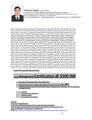 Mission PMBOK Vishvas PMBOK Fundraising PMI campaign PMP for Orphanages PMP NGO’s PMI Charitable PMP Trusts.
CODOCA PMI MTVCOLA PMP MARKETING PMBOK ADVERTISING PMI ANG POMBOK OUTSOURCING PMI PRIVATE PMP LIMITED PMP
Mission PMBOK Vishvas PMBOK Fundraising PMI campaign PMP for Orphanages PMP NGO’s PMI Charitable PMP Trusts.
CODOCA PMI MTVCOLA PMP MARKETING PMBOK ADVERTISING PMI ANG POMBOK OUTSOURCING PMI PRIVATE PMP LIMITED PMP
PROJECT MANAGEMENT CERTIFICATION PROJECT MANAGEMENT CERTIFICATION PROJECT MANAGEMENT
CERTIFICATION PROJECT MANAGEMENT CERTIFICATION PROJECT MANAGEMENT CERTIFICATION PMBOK
PROJECT MANAGEMENT CERTIFICATION PROJECT MANAGEMENT CERTIFICATION PROJECT MANAGEMENT
CERTIFICATION PROJECT MANAGEMENT CERTIFICATION PROJECT MANAGEMENT CERTIFICATION PMBOK
Mission PMBOK Vishvas PMBOK Fundraising PMI campaign PMP for Orphanages PMP NGO’s PMI Charitable PMP Trusts.
CODOCA PMI MTVCOLA PMP MARKETING PMBOK ADVERTISING PMI ANG POMBOK OUTSOURCING PMI PRIVATE PMP LIMITED PMP
Mission PMBOK Vishvas PMBOK Fundraising PMI campaign PMP for Orphanages PMP NGO’s PMI Charitable PMP Trusts.
CODOCA PMI MTVCOLA PMP MARKETING PMBOK ADVERTISING PMI ANG POMBOK OUTSOURCING PMI PRIVATE PMP LIMITED PMP
Mission PMBOK Vishvas PMBOK Fundraising PMI campaign PMP for Orphanages PMP NGO’s PMI Charitable PMP Trusts.
CODOCA PMI MTVCOLA PMP MARKETING PMBOK ADVERTISING PMI ANG POMBOK OUTSOURCING PMI PRIVATE PMP LIMITED PMP
Mission PMBOK Vishvas PMBOK Fundraising PMI campaign PMP for Orphanages PMP NGO’s PMI Charitable PMP Trusts.
CODOCA PMI MTVCOLA PMP MARKETING PMBOK ADVERTISING PMI ANG POMBOK OUTSOURCING PMI PRIVATE PMP LIMITED PMP
Mission PMBOK Vishvas PMBOK Fundraising PMI campaign PMP for Orphanages PMP NGO’s PMI Charitable PMP Trusts.
CODOCA PMI MTVCOLA PMP MARKETING PMBOK ADVERTISING PMI ANG POMBOK OUTSOURCING PMI PRIVATE PMP LIMITED PMP
Mission PMBOK Vishvas PMBOK Fundraising PMI campaign PMP for Orphanages PMP NGO’s PMI Charitable PMP Trusts.
CODOCA PMI MTVCOLA PMP MARKETING PMBOK ADVERTISING PMI ANG POMBOK OUTSOURCING PMI PRIVATE PMP LIMITED PMP
Mission PMBOK Vishvas PMBOK Fundraising PMI campaign PMP for Orphanages PMP NGO’s PMI Charitable PMP Trusts.
CODOCA PMI MTVCOLA PMP MARKETING PMBOK ADVERTISING PMI ANG POMBOK OUTSOURCING PMI PRIVATE PMP LIMITED PMP
Mission PMBOK Vishvas PMBOK Fundraising PMI campaign PMP for Orphanages PMP NGO’s PMI Charitable PMP Trusts.
CODOCA PMI MTVCOLA PMP MARKETING PMBOK ADVERTISING PMI ANG POMBOK OUTSOURCING PMI PRIVATE PMP LIMITED PMP
C.M.M.A.A.O.Pvt.Ltd.Project Management Institute

Project

Management Certification

@ 5500 INR



Increase your market value. Start right here!




Research shows that a Project Management Professional (P II M II
II)
Certification from C.M.M.A.A.O.Pvt.Ltd. Project Management Institute , can increase your
earnings by 25%

•
•
•


P

Earn more
Enjoy better career opportunities
Globally recognized
Get certified and get recognized.

COURTSEY:Vishvas Yadav | Program Director |
C.M.M.A.A.O .Pvt .Ltd.Project Management Institute Project Management Certification
Project Management Institute~CODOCA MTVCOLA MARKETING ADVERTISING AND OUTSOURCING Pvt. Ltd.
Mobile: +91-8884782639 | +91-9036236527 | +91-8884640956 |
Mail id: pmicmmaao@gmail.com | sales@codocamtvcola.co.in | info@codocamtvcola.co.in | cmmaao@gmail.com

21

 