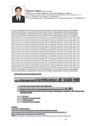 PROJECT MANAGEMENT CERTIFICATION PROJECT MANAGEMENT CERTIFICATION PROJECT MANAGEMENT
CERTIFICATION PROJECT MANAGEMENT CERTIFICATION PROJECT MANAGEMENT CERTIFICATION PMBOK
PROJECT MANAGEMENT CERTIFICATION PROJECT MANAGEMENT CERTIFICATION PROJECT MANAGEMENT
CERTIFICATION PROJECT MANAGEMENT CERTIFICATION PROJECT MANAGEMENT CERTIFICATION PMBOK
Mission PMBOK Vishvas PMBOK Fundraising PMI campaign PMP for Orphanages PMP NGO’s PMI Charitable PMP Trusts.
CODOCA PMI MTVCOLA PMP MARKETING PMBOK ADVERTISING PMI ANG POMBOK OUTSOURCING PMI PRIVATE PMP LIMITED PMP
Mission PMBOK Vishvas PMBOK Fundraising PMI campaign PMP for Orphanages PMP NGO’s PMI Charitable PMP Trusts.
CODOCA PMI MTVCOLA PMP MARKETING PMBOK ADVERTISING PMI ANG POMBOK OUTSOURCING PMI PRIVATE PMP LIMITED PMP
Mission PMBOK Vishvas PMBOK Fundraising PMI campaign PMP for Orphanages PMP NGO’s PMI Charitable PMP Trusts.
CODOCA PMI MTVCOLA PMP MARKETING PMBOK ADVERTISING PMI ANG POMBOK OUTSOURCING PMI PRIVATE PMP LIMITED PMP
Mission PMBOK Vishvas PMBOK Fundraising PMI campaign PMP for Orphanages PMP NGO’s PMI Charitable PMP Trusts.
CODOCA PMI MTVCOLA PMP MARKETING PMBOK ADVERTISING PMI ANG POMBOK OUTSOURCING PMI PRIVATE PMP LIMITED PMP
Mission PMBOK Vishvas PMBOK Fundraising PMI campaign PMP for Orphanages PMP NGO’s PMI Charitable PMP Trusts.
CODOCA PMI MTVCOLA PMP MARKETING PMBOK ADVERTISING PMI ANG POMBOK OUTSOURCING PMI PRIVATE PMP LIMITED PMP
Mission PMBOK Vishvas PMBOK Fundraising PMI campaign PMP for Orphanages PMP NGO’s PMI Charitable PMP Trusts.
CODOCA PMI MTVCOLA PMP MARKETING PMBOK ADVERTISING PMI ANG POMBOK OUTSOURCING PMI PRIVATE PMP LIMITED PMP
Mission PMBOK Vishvas PMBOK Fundraising PMI campaign PMP for Orphanages PMP NGO’s PMI Charitable PMP Trusts.
CODOCA PMI MTVCOLA PMP MARKETING PMBOK ADVERTISING PMI ANG POMBOK OUTSOURCING PMI PRIVATE PMP LIMITED PMP
Mission PMBOK Vishvas PMBOK Fundraising PMI campaign PMP for Orphanages PMP NGO’s PMI Charitable PMP Trusts.
CODOCA PMI MTVCOLA PMP MARKETING PMBOK ADVERTISING PMI ANG POMBOK OUTSOURCING PMI PRIVATE PMP LIMITED PMP
Mission PMBOK Vishvas PMBOK Fundraising PMI campaign PMP for Orphanages PMP NGO’s PMI Charitable PMP Trusts.
CODOCA PMI MTVCOLA PMP MARKETING PMBOK ADVERTISING PMI ANG POMBOK OUTSOURCING PMI PRIVATE PMP LIMITED PMP
PROJECT MANAGEMENT CERTIFICATION PROJECT MANAGEMENT CERTIFICATION PROJECT MANAGEMENT
CERTIFICATION PROJECT MANAGEMENT CERTIFICATION PROJECT MANAGEMENT CERTIFICATION PMBOK
C.M.M.A.A.O.Pvt.Ltd.Project Management Institute

Project

Management Certification

@ 5500 INR



Increase your market value. Start right here!




Research shows that a Project Management Professional (P II M II
II)
Certification from C.M.M.A.A.O.Pvt.Ltd. Project Management Institute , can increase your
earnings by 25%

•
•
•


P

Earn more
Enjoy better career opportunities
Globally recognized
Get certified and get recognized.

COURTSEY:Vishvas Yadav | Program Director |
C.M.M.A.A.O .Pvt .Ltd.Project Management Institute Project Management Certification
Project Management Institute~CODOCA MTVCOLA MARKETING ADVERTISING AND OUTSOURCING Pvt. Ltd.
Mobile: +91-8884782639 | +91-9036236527 | +91-8884640956 |
Mail id: pmicmmaao@gmail.com | sales@codocamtvcola.co.in | info@codocamtvcola.co.in | cmmaao@gmail.com

23

 